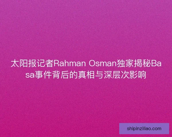 太阳报记者Rahman Osman独家揭秘Basa事件背后的真相与深层次影响