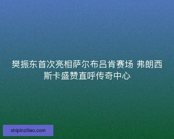 樊振东首次亮相萨尔布吕肯赛场 弗朗西斯卡盛赞直呼传奇中心