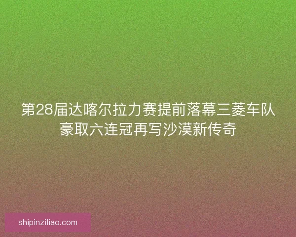 第28届达喀尔拉力赛提前落幕三菱车队豪取六连冠再写沙漠新传奇