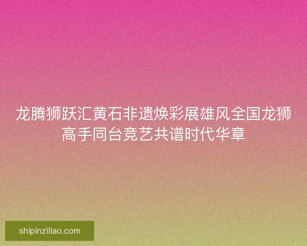 龙腾狮跃汇黄石非遗焕彩展雄风全国龙狮高手同台竞艺共谱时代华章