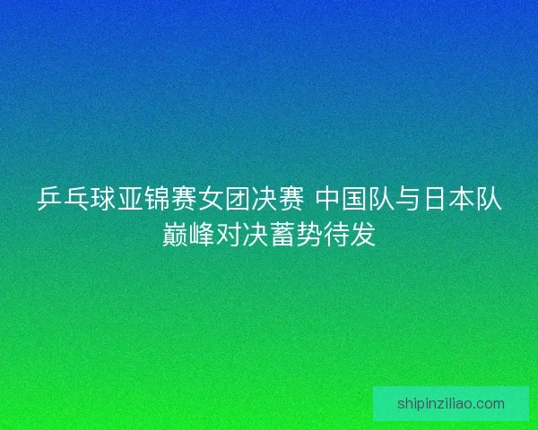 乒乓球亚锦赛女团决赛 中国队与日本队巅峰对决蓄势待发