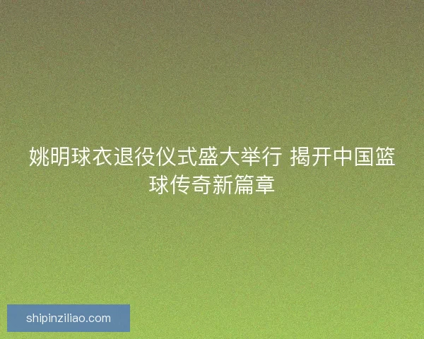 姚明球衣退役仪式盛大举行 揭开中国篮球传奇新篇章