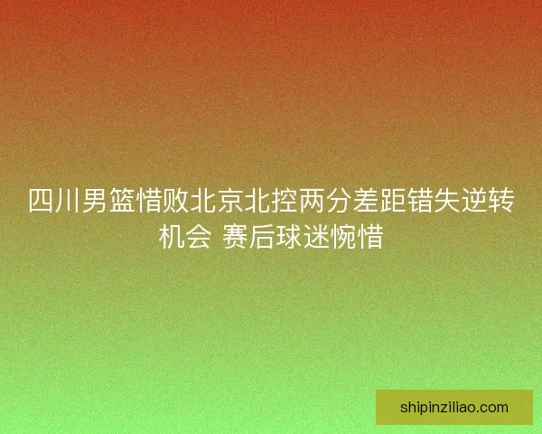 四川男篮惜败北京北控两分差距错失逆转机会 赛后球迷惋惜