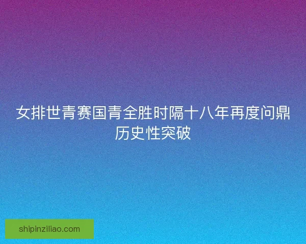 女排世青赛国青全胜时隔十八年再度问鼎历史性突破