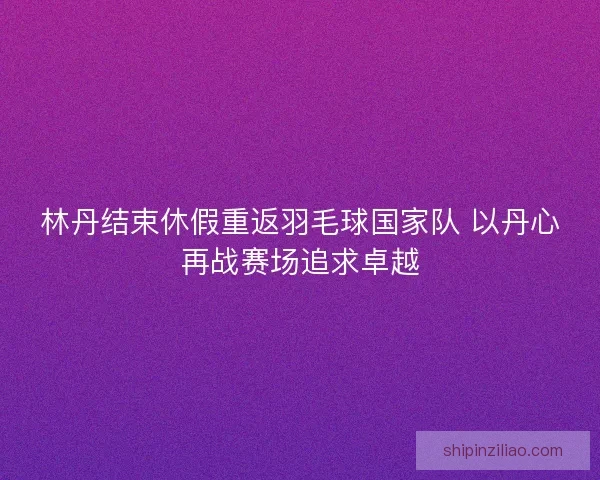 林丹结束休假重返羽毛球国家队 以丹心再战赛场追求卓越