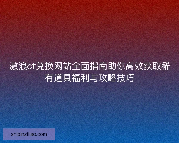 激浪cf兑换网站全面指南助你高效获取稀有道具福利与攻略技巧