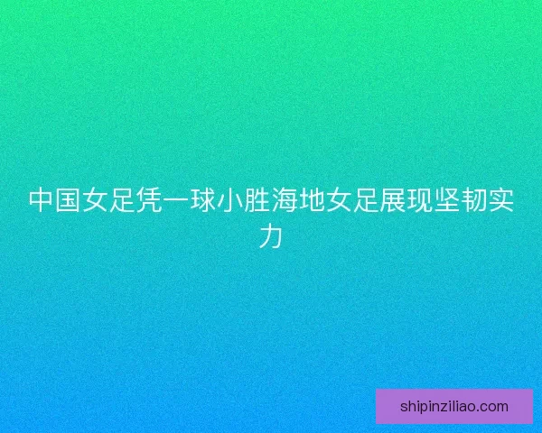 中国女足凭一球小胜海地女足展现坚韧实力
