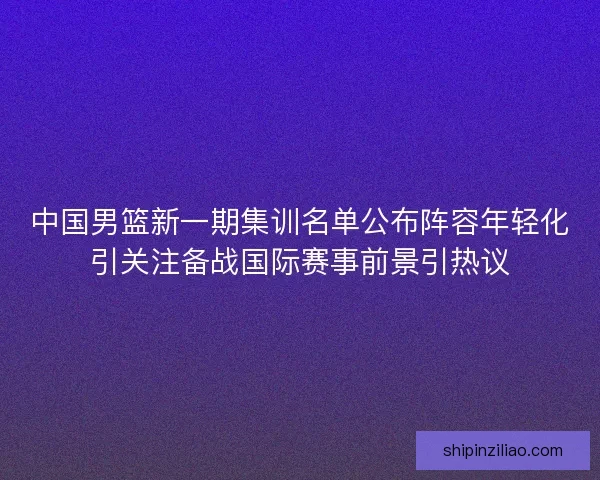 中国男篮新一期集训名单公布阵容年轻化引关注备战国际赛事前景引热议