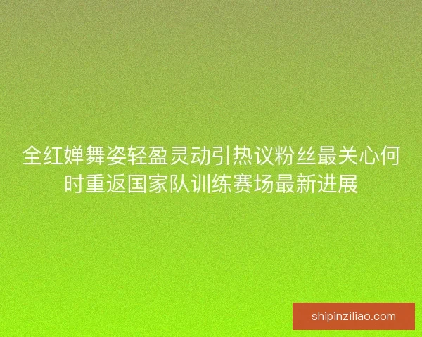 全红婵舞姿轻盈灵动引热议粉丝最关心何时重返国家队训练赛场最新进展 全红婵舞姿轻盈灵动引热议粉丝最关心何时重返国家队训练赛场最新进展