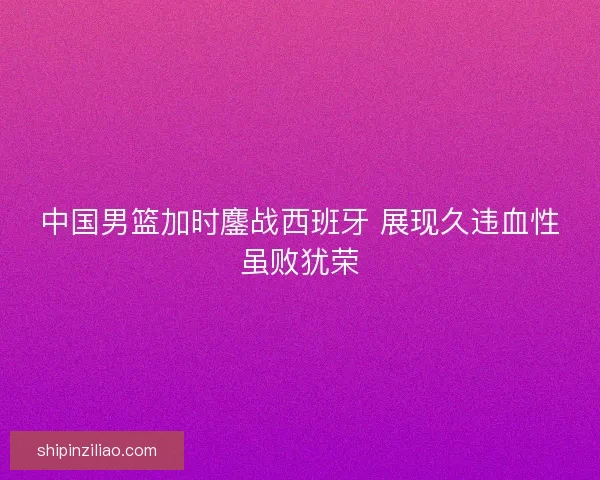 中国男篮加时鏖战西班牙 展现久违血性虽败犹荣 中国男篮加时鏖战西班牙 展现久违血性虽败犹荣