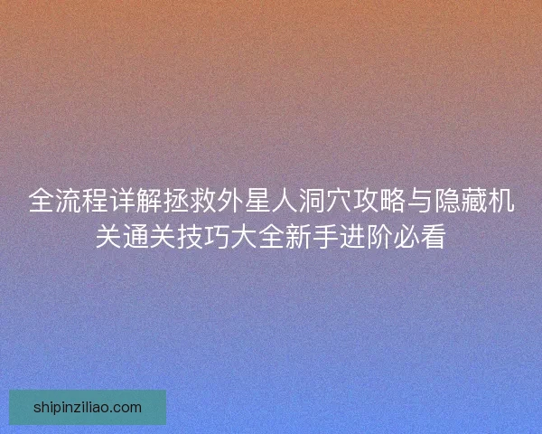 全流程详解拯救外星人洞穴攻略与隐藏机关通关技巧大全新手进阶必看