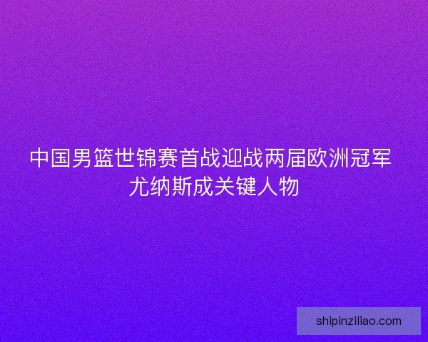 中国男篮世锦赛首战迎战两届欧洲冠军 尤纳斯成关键人物